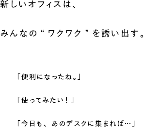 新しいオフィスは、みんなの“ワクワク”を誘い出す。「便利になったね。」「使ってみたい！」「今日も、あのデスクに集まれば…」